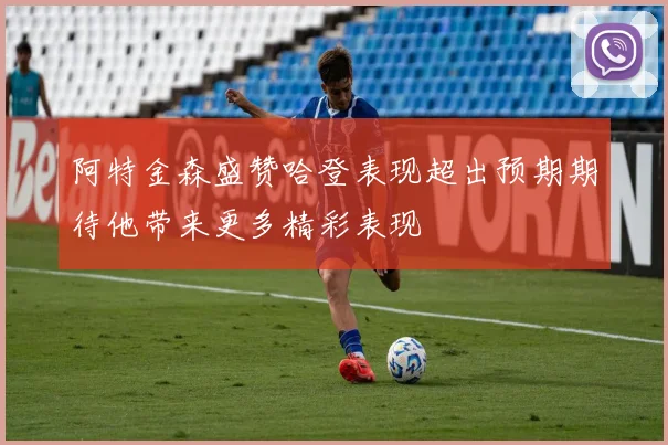 阿特金森盛赞哈登表现超出预期期待他带来更多精彩表现