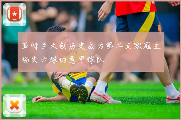 亚特兰大创历史成为第二支欧冠主场失六球的意甲球队