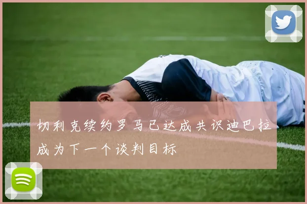 切利克续约罗马已达成共识迪巴拉成为下一个谈判目标