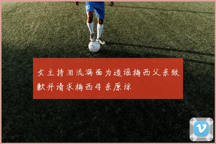 女主持泪流满面为造谣梅西父亲致歉并请求梅西母亲原谅