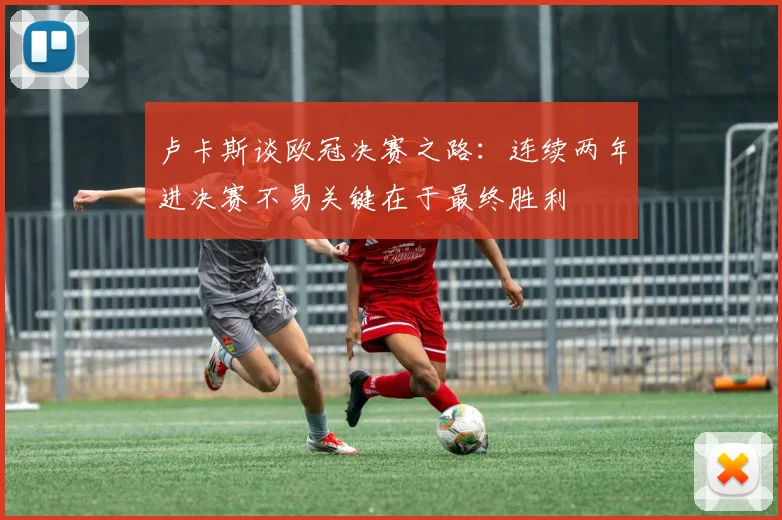 卢卡斯谈欧冠决赛之路：连续两年进决赛不易关键在于最终胜利
