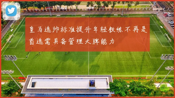 皇马选帅标准提升年轻教练不再是首选需具备管理大牌能力