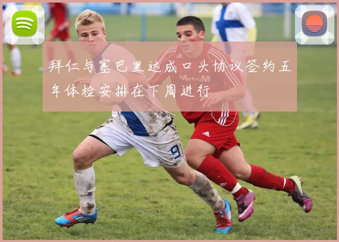 拜仁与塞巴里达成口头协议签约五年体检安排在下周进行