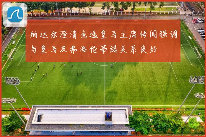 纳达尔澄清竞选皇马主席传闻强调与皇马及弗洛伦蒂诺关系良好