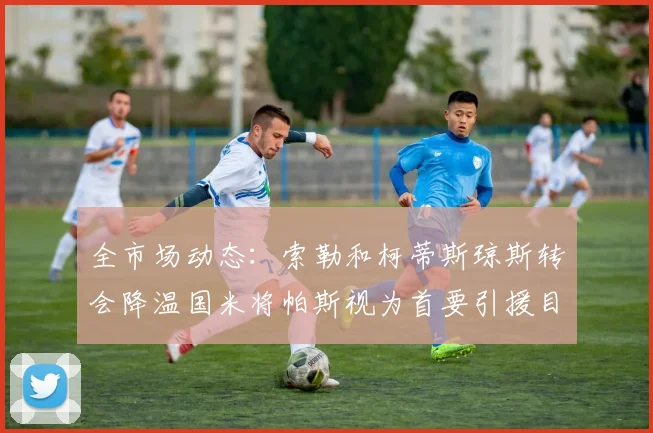 全市场动态：索勒和柯蒂斯琼斯转会降温国米将帕斯视为首要引援目标