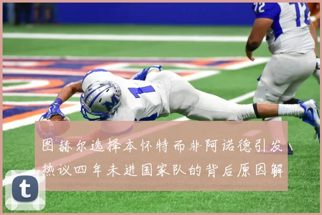 图赫尔选择本怀特而非阿诺德引发热议四年未进国家队的背后原因解析