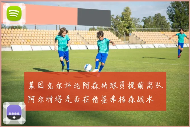 莱因克尔评论阿森纳球员提前离队阿尔特塔是否在借鉴弗格森战术