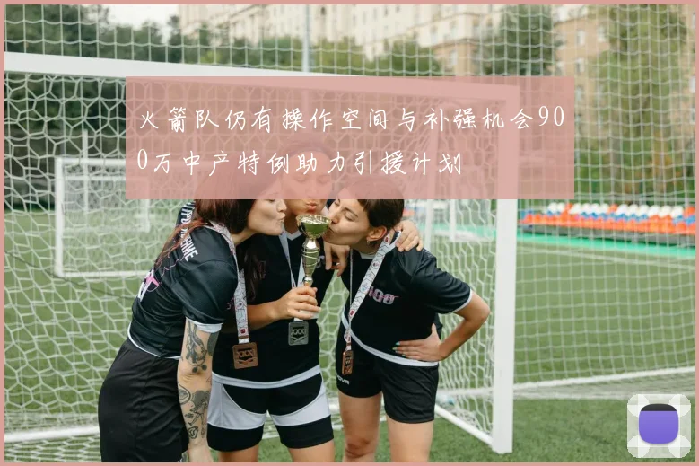 火箭队仍有操作空间与补强机会900万中产特例助力引援计划