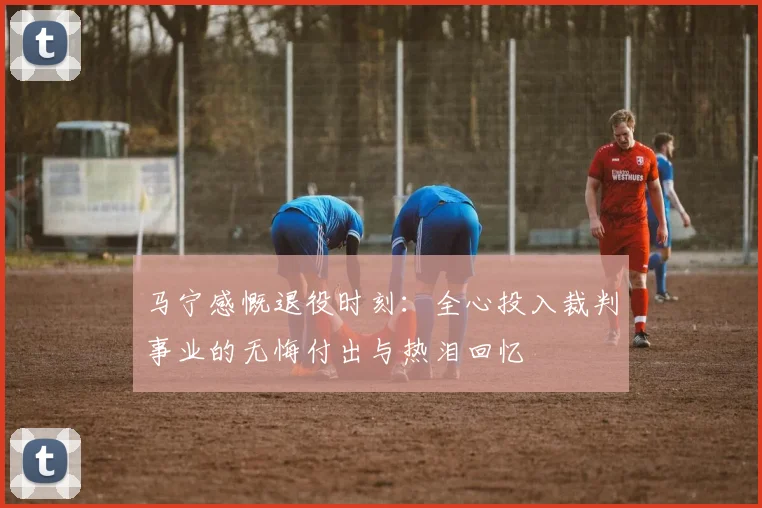 马宁感慨退役时刻：全心投入裁判事业的无悔付出与热泪回忆