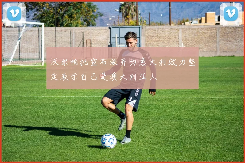 沃尔帕托宣布放弃为意大利效力坚定表示自己是澳大利亚人