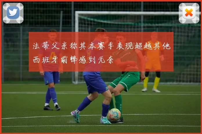 法蒂父亲称其本赛季表现超越其他西班牙前锋感到无奈