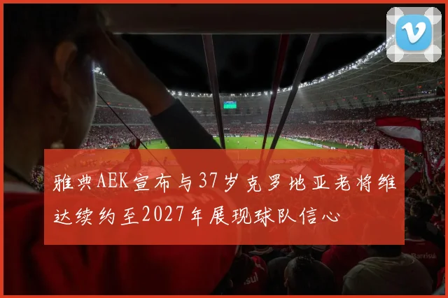 雅典AEK宣布与37岁克罗地亚老将维达续约至2027年展现球队信心