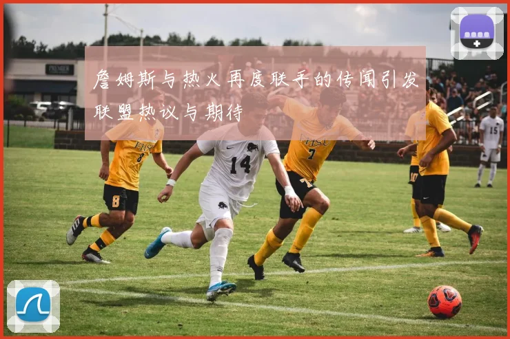 詹姆斯与热火再度联手的传闻引发联盟热议与期待