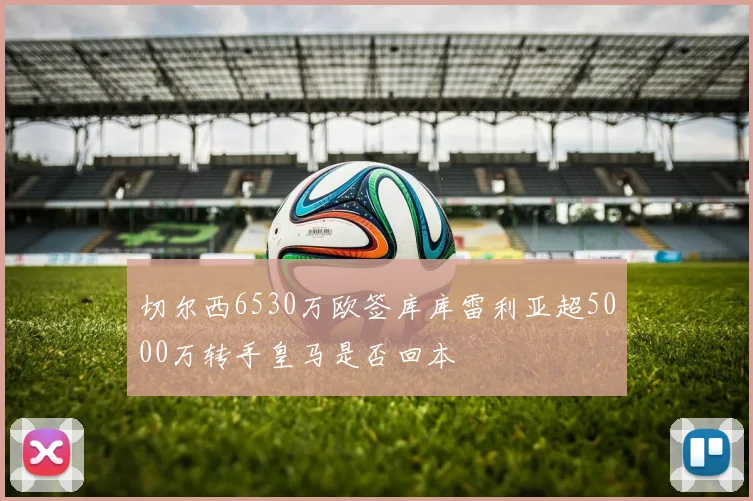 切尔西6530万欧签库库雷利亚超5000万转手皇马是否回本