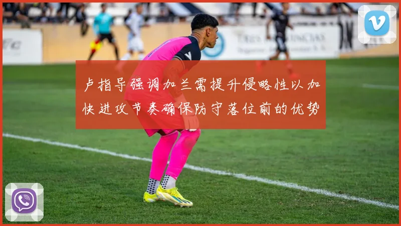 卢指导强调加兰需提升侵略性以加快进攻节奏确保防守落位前的优势