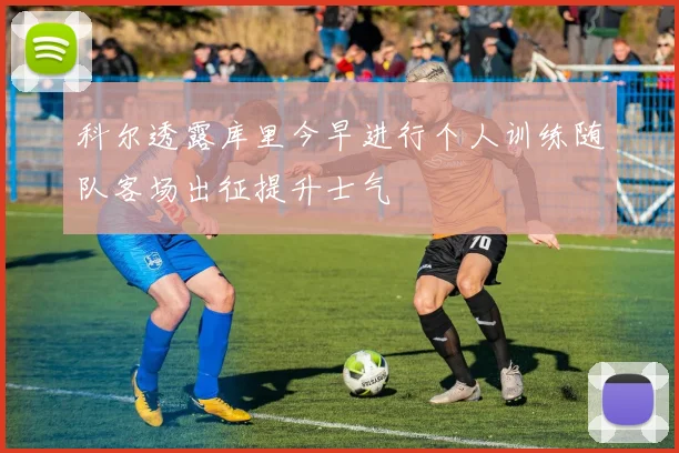 科尔透露库里今早进行个人训练随队客场出征提升士气