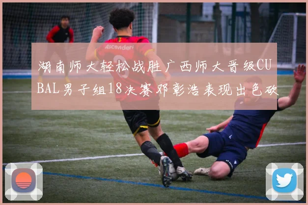 湖南师大轻松战胜广西师大晋级CUBAL男子组18决赛邓彰浩表现出色砍下26分7篮板