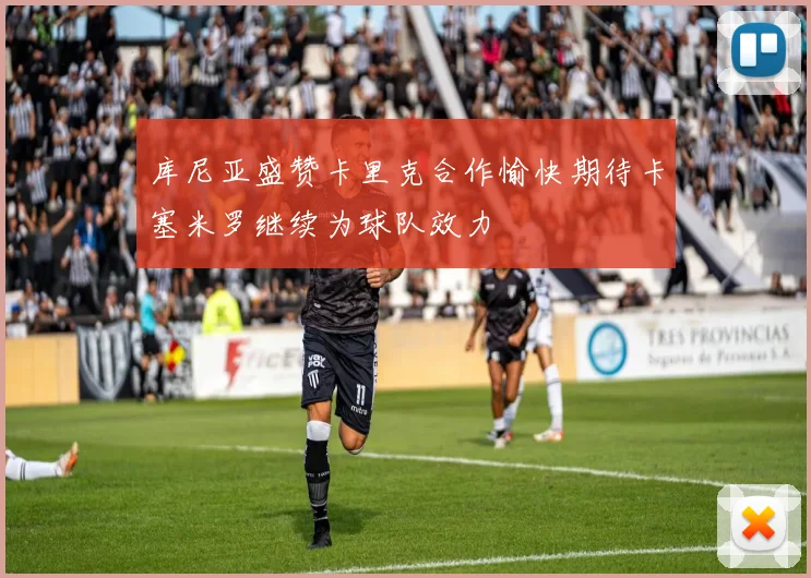 库尼亚盛赞卡里克合作愉快期待卡塞米罗继续为球队效力