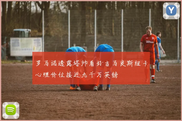 罗马诺透露塔帅看好吉马良斯纽卡心理价位接近九千万英镑