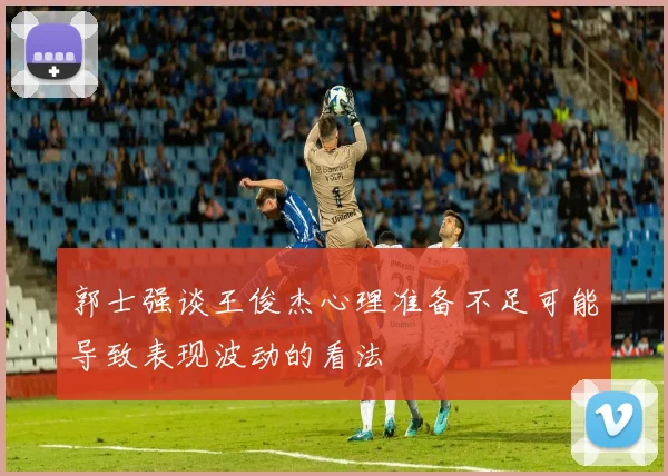 郭士强谈王俊杰心理准备不足可能导致表现波动的看法