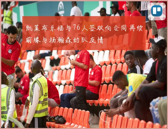 凯莱布乐福与76人签双向合同再续前缘与杨瀚森的队友情