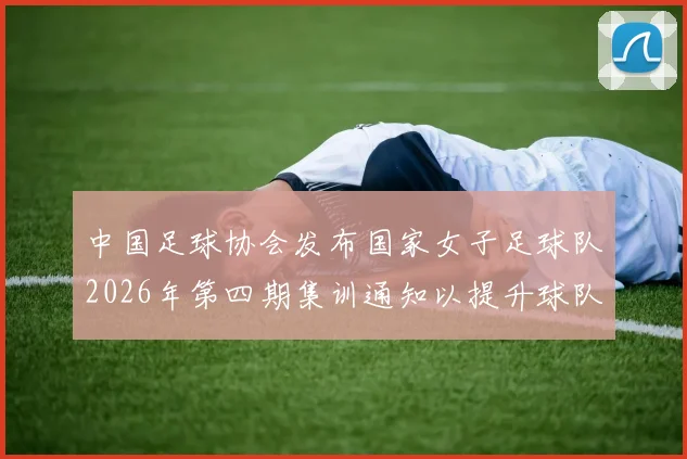 中国足球协会发布国家女子足球队2026年第四期集训通知以提升球队实力和备战水平