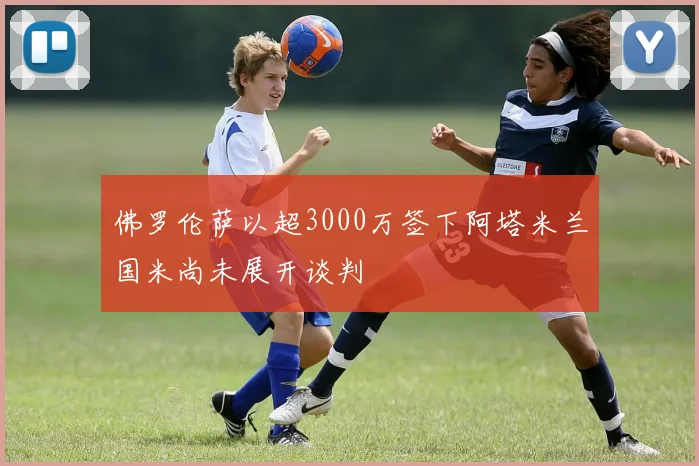佛罗伦萨以超3000万签下阿塔米兰国米尚未展开谈判