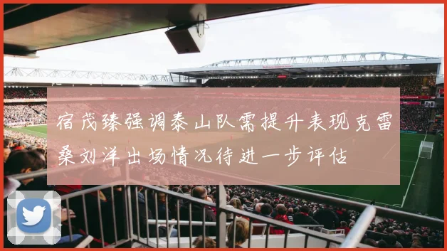 宿茂臻强调泰山队需提升表现克雷桑刘洋出场情况待进一步评估