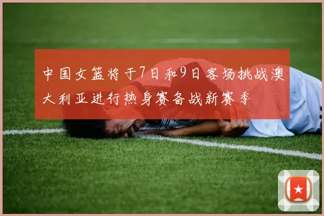 中国女篮将于7日和9日客场挑战澳大利亚进行热身赛备战新赛季