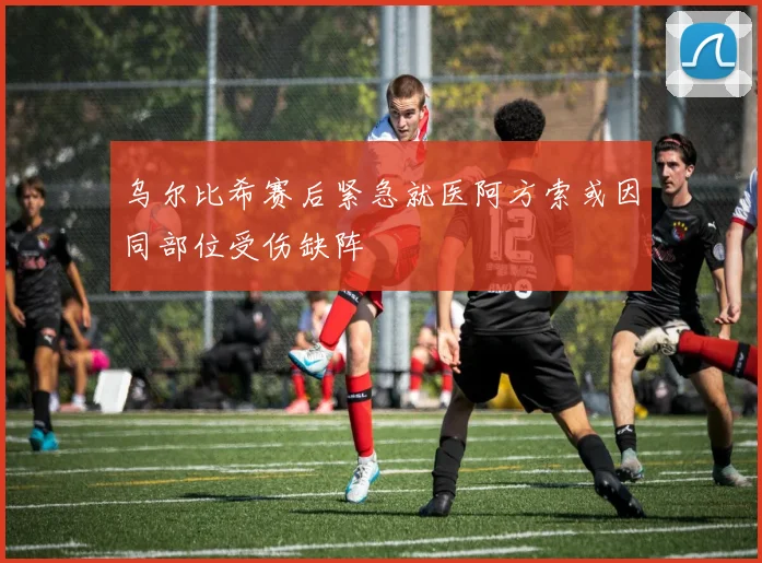 乌尔比希赛后紧急就医阿方索或因同部位受伤缺阵