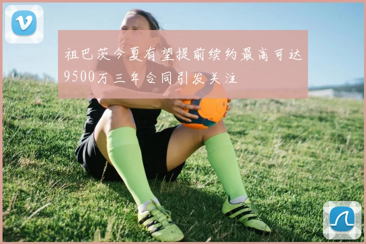 祖巴茨今夏有望提前续约最高可达9500万三年合同引发关注