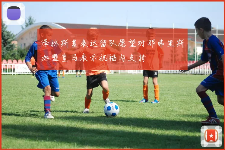 泽林斯基表达留队愿望对邓弗里斯加盟皇马表示祝福与支持