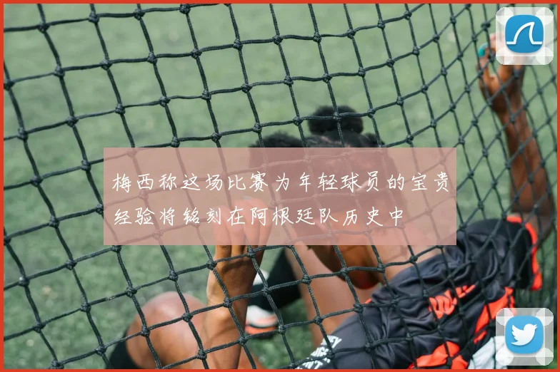梅西称这场比赛为年轻球员的宝贵经验将铭刻在阿根廷队历史中