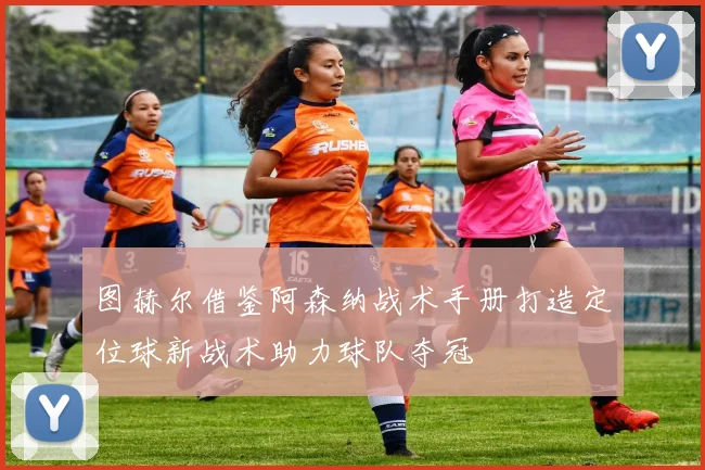 图赫尔借鉴阿森纳战术手册打造定位球新战术助力球队夺冠